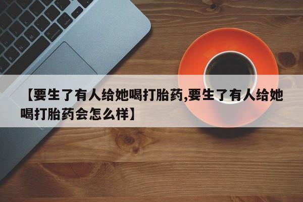推荐个卖流产药的微信【要生了有人给她喝打胎药,要生了有人给她喝打胎药会怎么样】