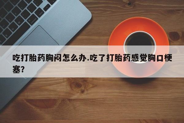 推荐个卖流产药的微信吃打胎药胸闷怎么办.吃了打胎药感觉胸口梗塞？