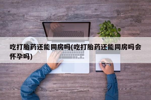 推荐个卖流产药的微信吃打胎药还能同房吗(吃打胎药还能同房吗会怀孕吗)