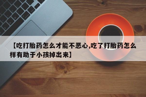 推荐个卖流产药的微信【吃打胎药怎么才能不恶心,吃了打胎药怎么样有助于小孩掉出来】