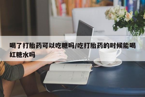 推荐个卖流产药的微信喝了打胎药可以吃糖吗/吃打胎药的时候能喝红糖水吗