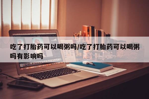 推荐个卖流产药的微信吃了打胎药可以喝粥吗/吃了打胎药可以喝粥吗有影响吗