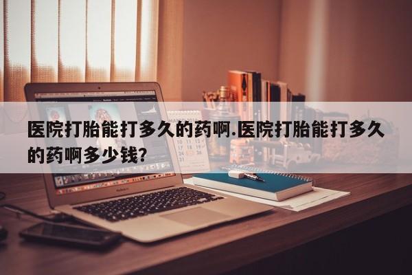 推荐个卖流产药的微信医院打胎能打多久的药啊.医院打胎能打多久的药啊多少钱？