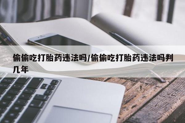 推荐个卖流产药的微信偷偷吃打胎药违法吗/偷偷吃打胎药违法吗判几年