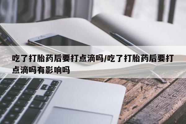推荐个卖流产药的微信吃了打胎药后要打点滴吗/吃了打胎药后要打点滴吗有影响吗