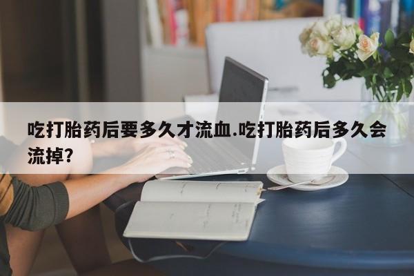 推荐个卖流产药的微信吃打胎药后要多久才流血.吃打胎药后多久会流掉？