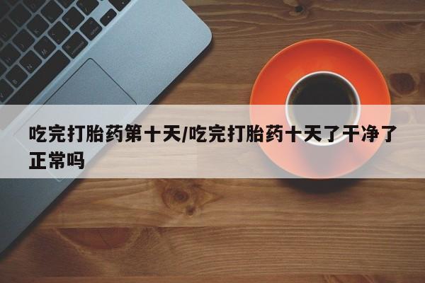 推荐个卖流产药的微信吃完打胎药第十天/吃完打胎药十天了干净了正常吗