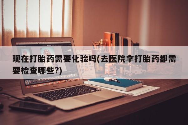 推荐个卖流产药的微信现在打胎药需要化验吗(去医院拿打胎药都需要检查哪些?)