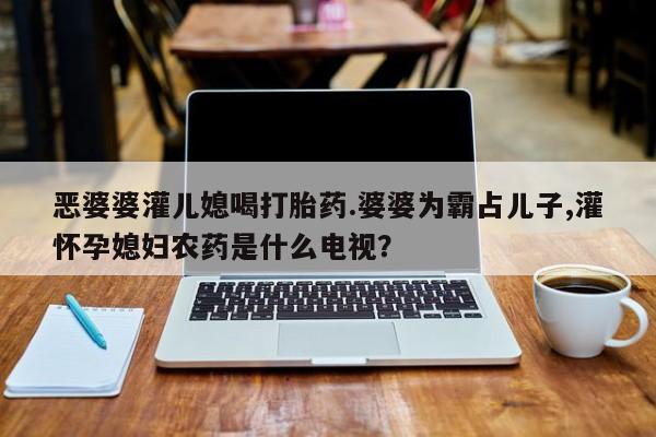 推荐个卖流产药的微信恶婆婆灌儿媳喝打胎药.婆婆为霸占儿子,灌怀孕媳妇农药是什么电视？