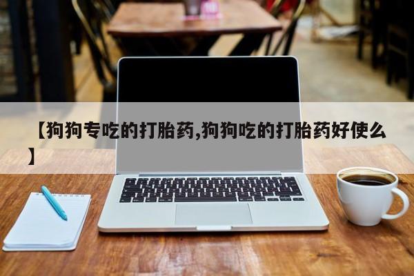 推荐个卖流产药的微信【狗狗专吃的打胎药,狗狗吃的打胎药好使么】