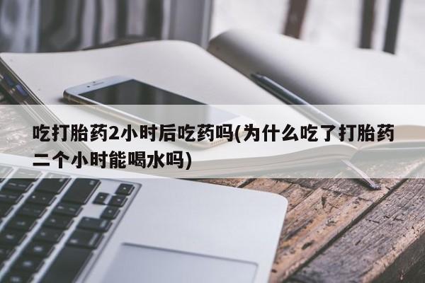 推荐个卖流产药的微信吃打胎药2小时后吃药吗(为什么吃了打胎药二个小时能喝水吗)