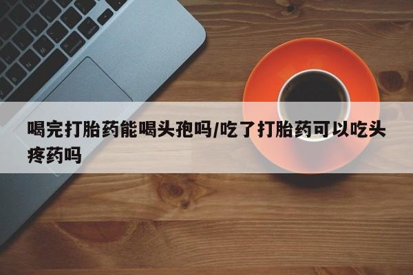 推荐个卖流产药的微信喝完打胎药能喝头孢吗/吃了打胎药可以吃头疼药吗