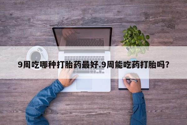 推荐个卖流产药的微信9周吃哪种打胎药最好.9周能吃药打胎吗？