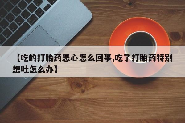 推荐个卖流产药的微信【吃的打胎药恶心怎么回事,吃了打胎药特别想吐怎么办】