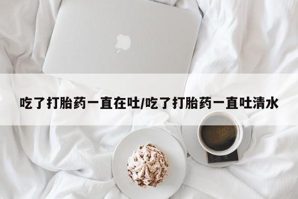 推荐个卖流产药的微信吃了打胎药一直在吐/吃了打胎药一直吐清水