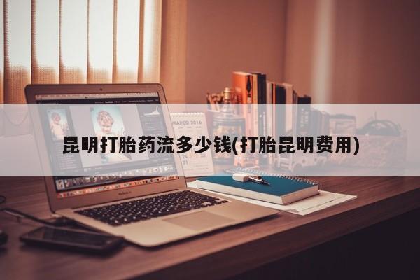 推荐个卖流产药的微信昆明打胎药流多少钱(打胎昆明费用)