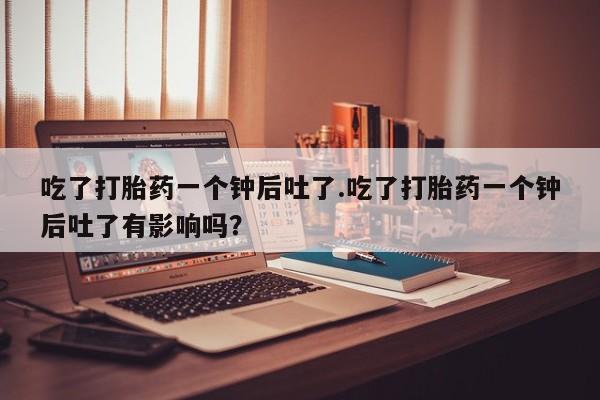 推荐个卖流产药的微信吃了打胎药一个钟后吐了.吃了打胎药一个钟后吐了有影响吗？