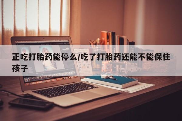 推荐个卖流产药的微信正吃打胎药能停么/吃了打胎药还能不能保住孩子