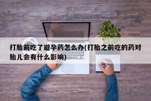 推荐个卖流产药的微信打胎前吃了避孕药怎么办(打胎之前吃的药对胎儿会有什么影响)