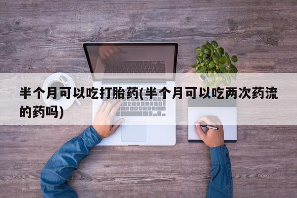 推荐个卖流产药的微信半个月可以吃打胎药(半个月可以吃两次药流的药吗)