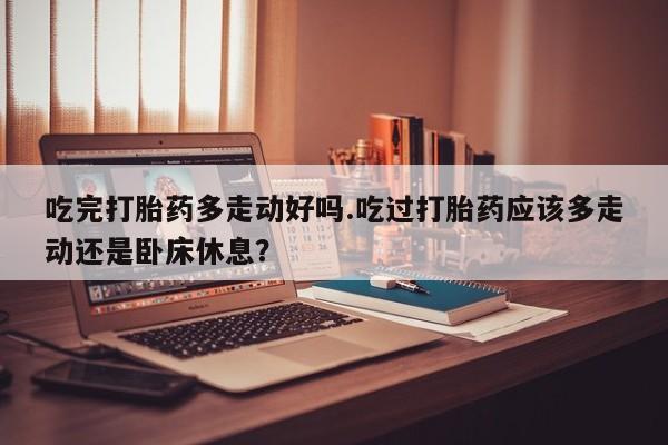 推荐个卖流产药的微信吃完打胎药多走动好吗.吃过打胎药应该多走动还是卧床休息？
