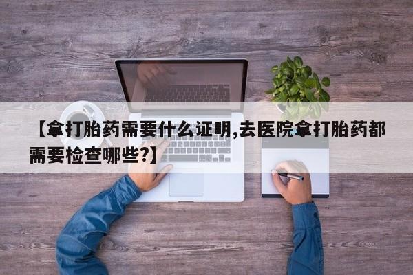 推荐个卖流产药的微信【拿打胎药需要什么证明,去医院拿打胎药都需要检查哪些?】
