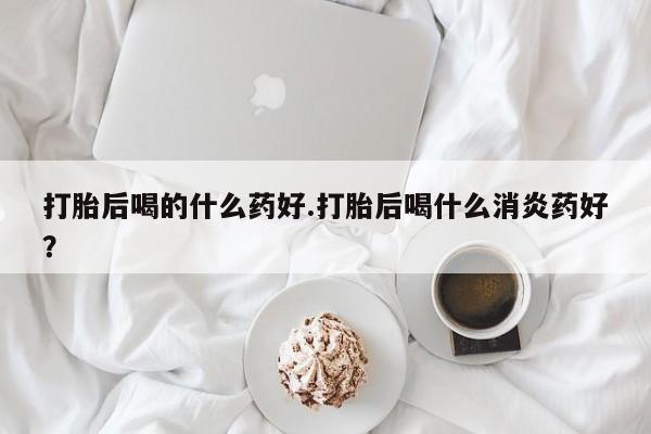 推荐个卖流产药的微信打胎后喝的什么药好.打胎后喝什么消炎药好？