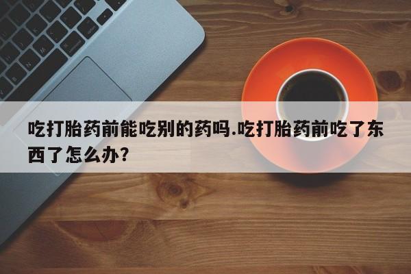 推荐个卖流产药的微信吃打胎药前能吃别的药吗.吃打胎药前吃了东西了怎么办？
