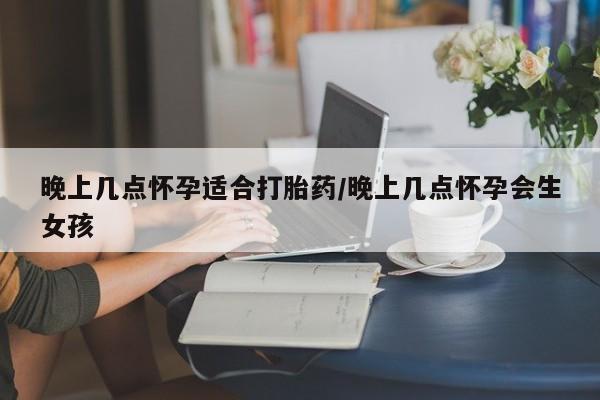 推荐个卖流产药的微信晚上几点怀孕适合打胎药/晚上几点怀孕会生女孩