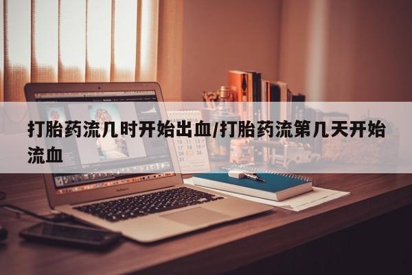 推荐个卖流产药的微信打胎药流几时开始出血/打胎药流第几天开始流血