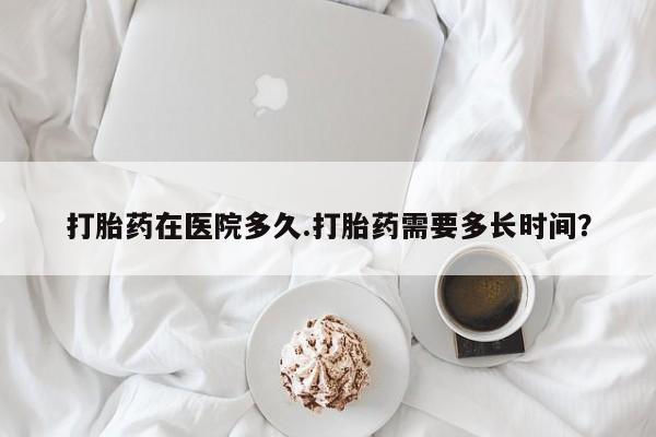 推荐个卖流产药的微信打胎药在医院多久.打胎药需要多长时间？