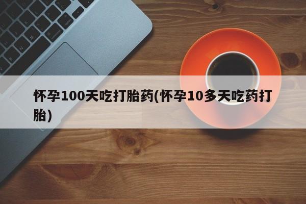 推荐个卖流产药的微信怀孕100天吃打胎药(怀孕10多天吃药打胎)