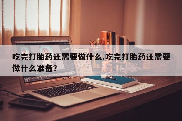 推荐个卖流产药的微信吃完打胎药还需要做什么.吃完打胎药还需要做什么准备？