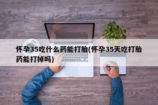 推荐个卖流产药的微信怀孕35吃什么药能打胎(怀孕35天吃打胎药能打掉吗)