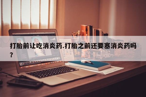 推荐个卖流产药的微信打胎前让吃消炎药.打胎之前还要塞消炎药吗？