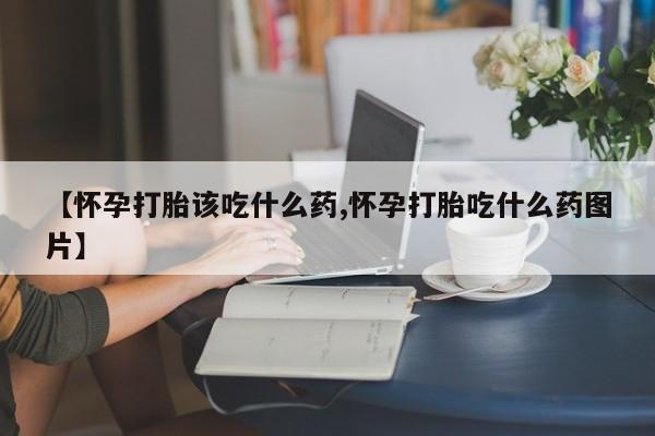 推荐个卖流产药的微信【怀孕打胎该吃什么药,怀孕打胎吃什么药图片】