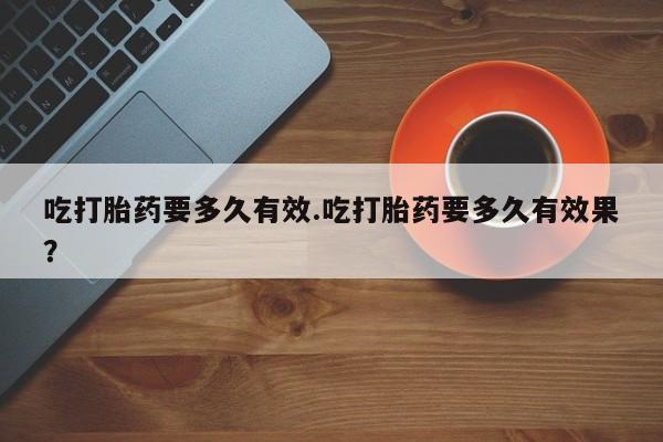 推荐个卖流产药的微信吃打胎药要多久有效.吃打胎药要多久有效果？