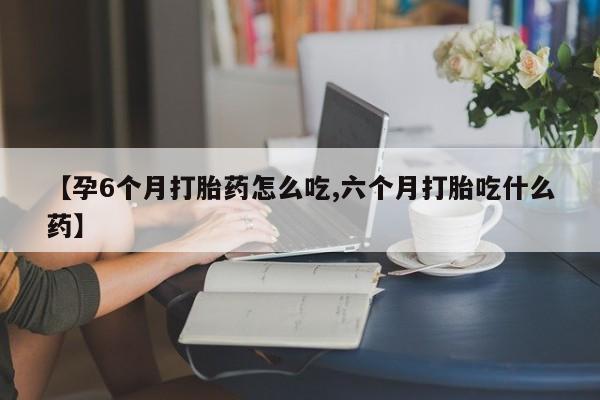 推荐个卖流产药的微信【孕6个月打胎药怎么吃,六个月打胎吃什么药】