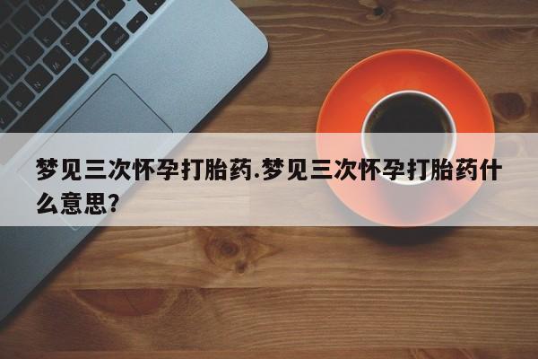推荐个卖流产药的微信梦见三次怀孕打胎药.梦见三次怀孕打胎药什么意思？