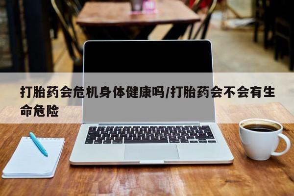 推荐个卖流产药的微信打胎药会危机身体健康吗/打胎药会不会有生命危险