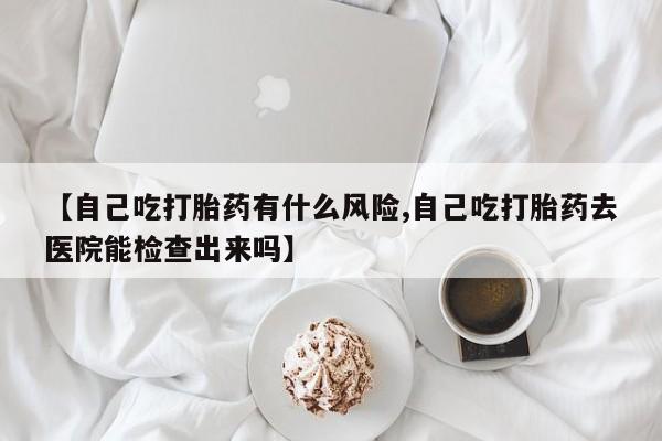 推荐个卖流产药的微信【自己吃打胎药有什么风险,自己吃打胎药去医院能检查出来吗】