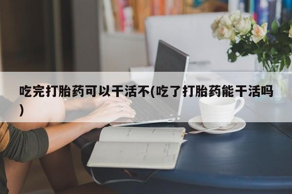 推荐个卖流产药的微信吃完打胎药可以干活不(吃了打胎药能干活吗)