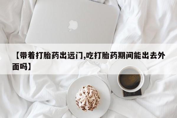 推荐个卖流产药的微信【带着打胎药出远门,吃打胎药期间能出去外面吗】