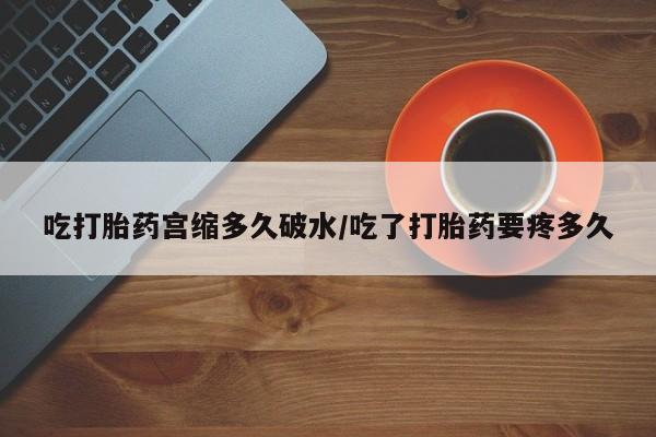 推荐个卖流产药的微信吃打胎药宫缩多久破水/吃了打胎药要疼多久