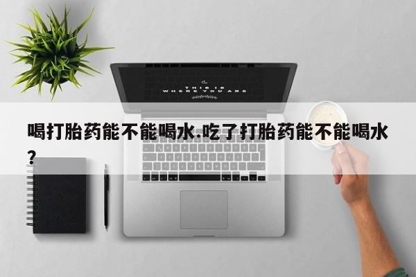 推荐个卖流产药的微信喝打胎药能不能喝水.吃了打胎药能不能喝水？