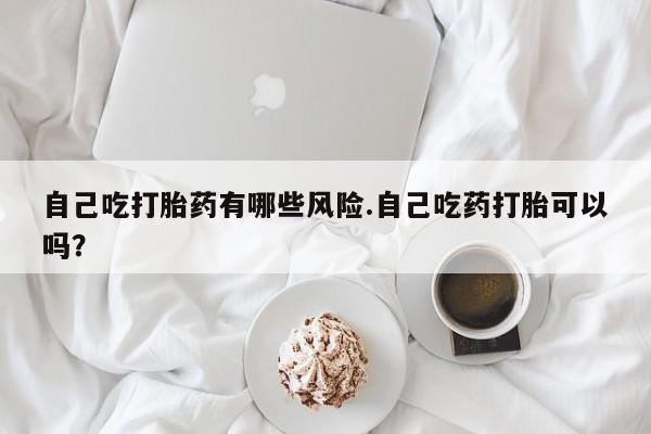 推荐个卖流产药的微信自己吃打胎药有哪些风险.自己吃药打胎可以吗？