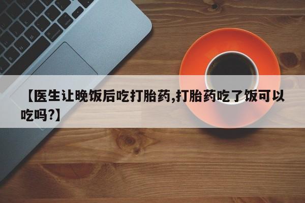 推荐个卖流产药的微信【医生让晚饭后吃打胎药,打胎药吃了饭可以吃吗?】