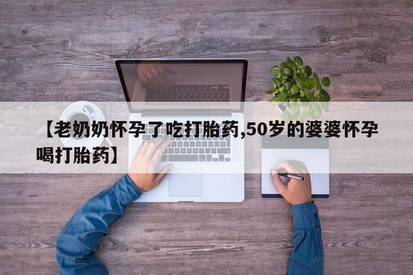 推荐个卖流产药的微信【老奶奶怀孕了吃打胎药,50岁的婆婆怀孕喝打胎药】