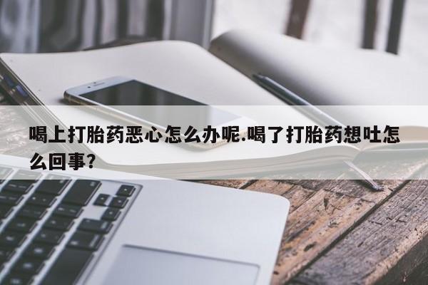 推荐个卖流产药的微信喝上打胎药恶心怎么办呢.喝了打胎药想吐怎么回事？