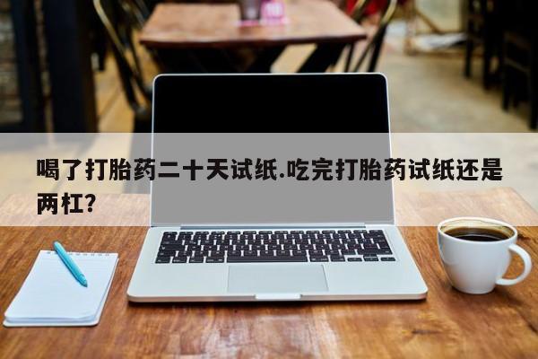 推荐个卖流产药的微信喝了打胎药二十天试纸.吃完打胎药试纸还是两杠？